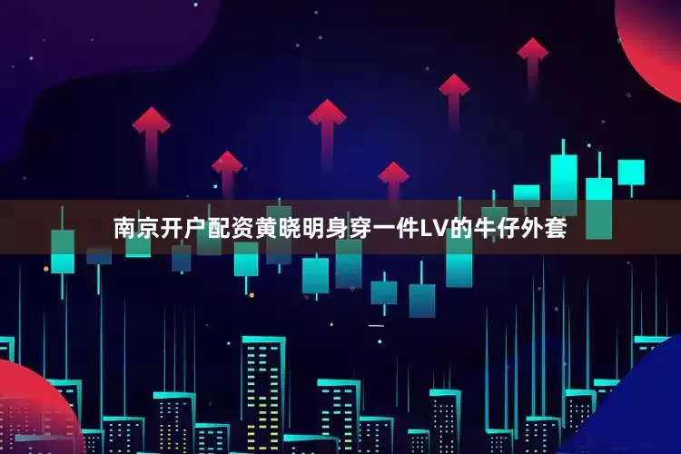 南京开户配资黄晓明身穿一件LV的牛仔外套
