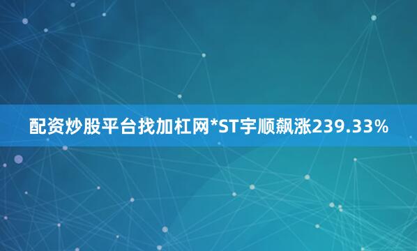 配资炒股平台找加杠网*ST宇顺飙涨239.33%