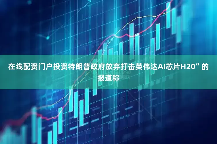 在线配资门户投资特朗普政府放弃打击英伟达AI芯片H20”的报道称