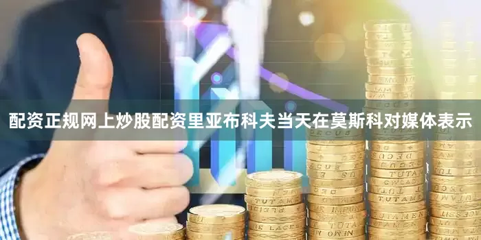 配资正规网上炒股配资 里亚布科夫当天在莫斯科对媒体表示
