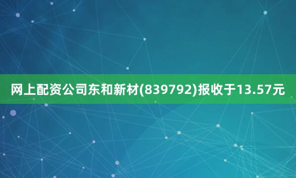 网上配资公司东和新材(839792)报收于13.57元