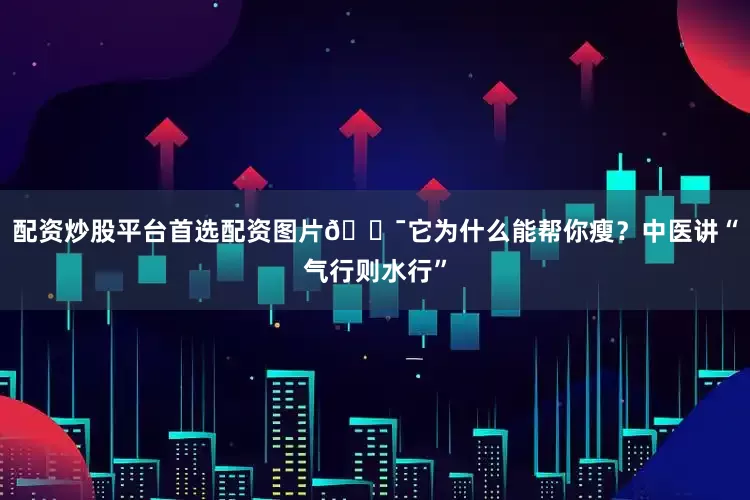 配资炒股平台首选配资图片🎯它为什么能帮你瘦？中医讲“气行则水行”