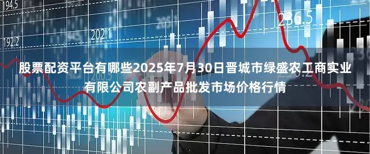 股票配资平台有哪些2025年7月30日晋城市绿盛农工商实业有限公司农副产品批发市场价格行情