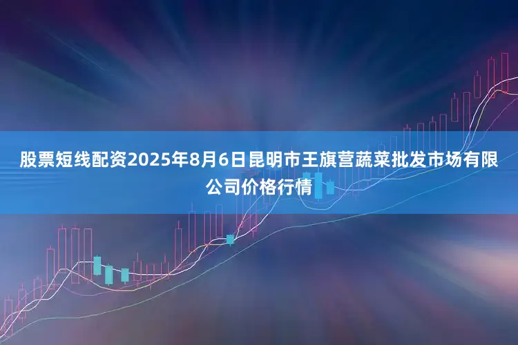 股票短线配资2025年8月6日昆明市王旗营蔬菜批发市场有限公司价格行情