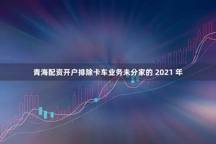 青海配资开户排除卡车业务未分家的 2021 年