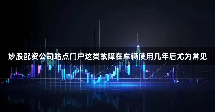 炒股配资公司站点门户这类故障在车辆使用几年后尤为常见