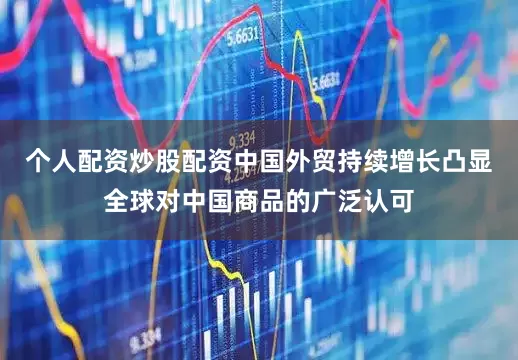 个人配资炒股配资中国外贸持续增长凸显全球对中国商品的广泛认可